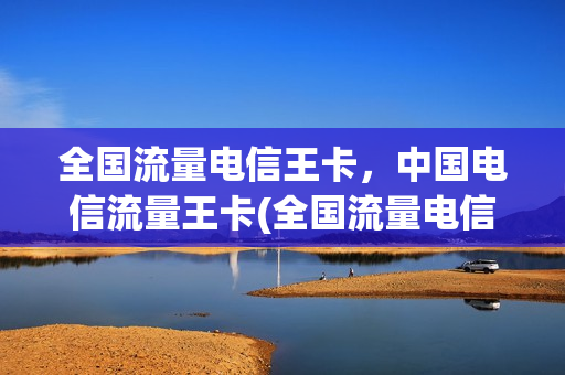 全国流量电信王卡，中国电信流量王卡(全国流量电信王卡,中国电信流量王卡哪个好)