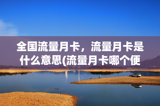 全国流量月卡，流量月卡是什么意思(流量月卡哪个便宜)