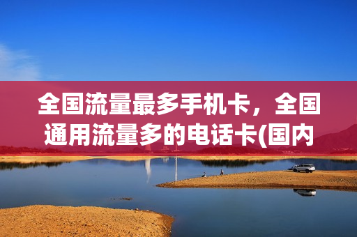 全国流量最多手机卡，全国通用流量多的电话卡(国内通用流量最多的电话卡)