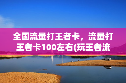 全国流量打王者卡，流量打王者卡100左右(玩王者流量卡)