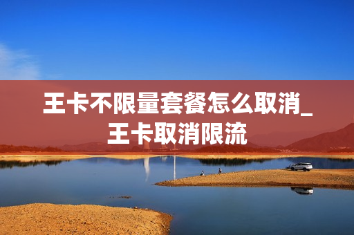 王卡不限量套餐怎么取消_王卡取消限流