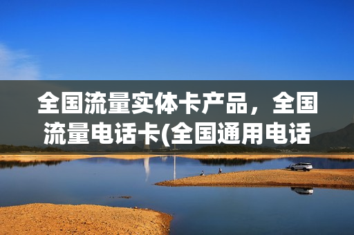 全国流量实体卡产品，全国流量电话卡(全国通用电话流量卡)