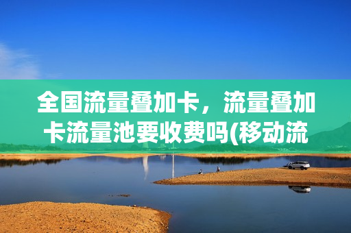 全国流量叠加卡，流量叠加卡流量池要收费吗(移动流量叠加卡流量池是什么)
