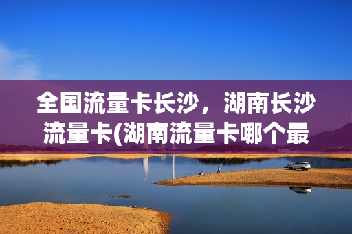 全国流量卡长沙，湖南长沙流量卡(湖南流量卡哪个最划算)