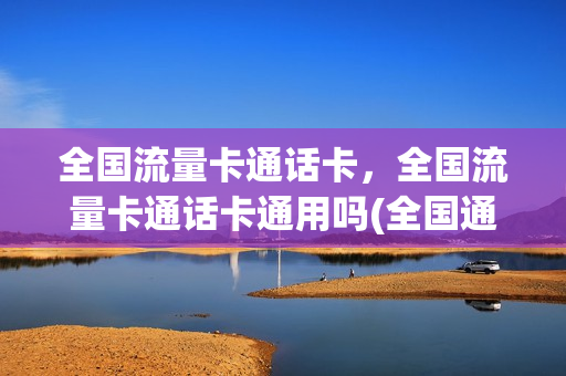 全国流量卡通话卡，全国流量卡通话卡通用吗(全国通用流量卡怎么样)