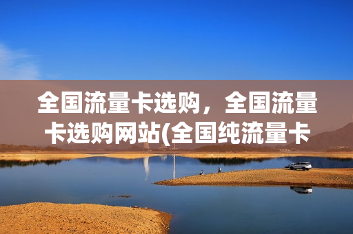 全国流量卡选购，全国流量卡选购网站(全国纯流量卡哪个好)