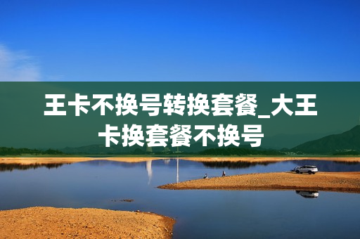 王卡不换号转换套餐_大王卡换套餐不换号