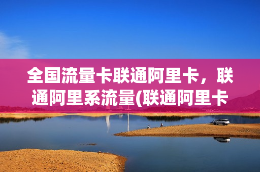 全国流量卡联通阿里卡，联通阿里系流量(联通阿里卡好用吗)