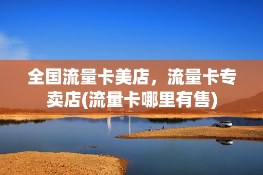 全国流量卡美店，流量卡专卖店(流量卡哪里有售)