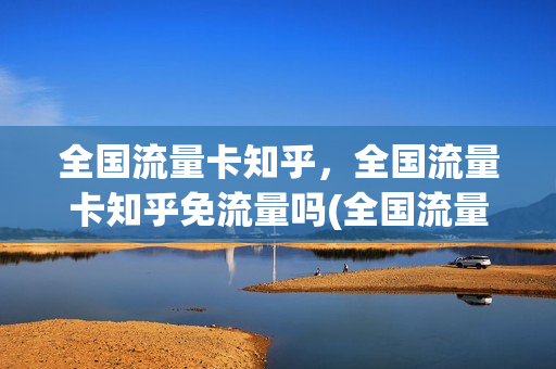 全国流量卡知乎，全国流量卡知乎免流量吗(全国流量卡是不是真的)
