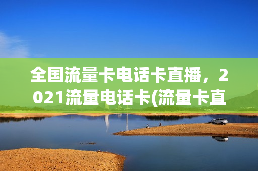 全国流量卡电话卡直播，2021流量电话卡(流量卡直播好用吗)