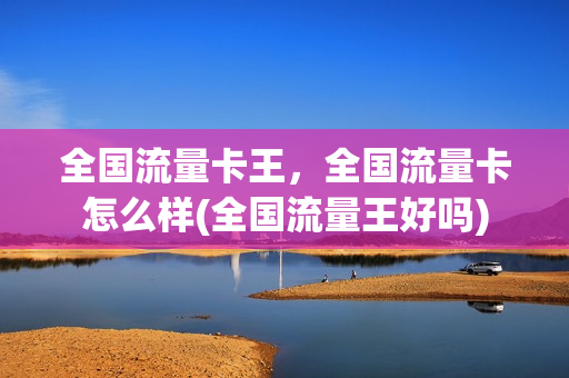 全国流量卡王，全国流量卡怎么样(全国流量王好吗)