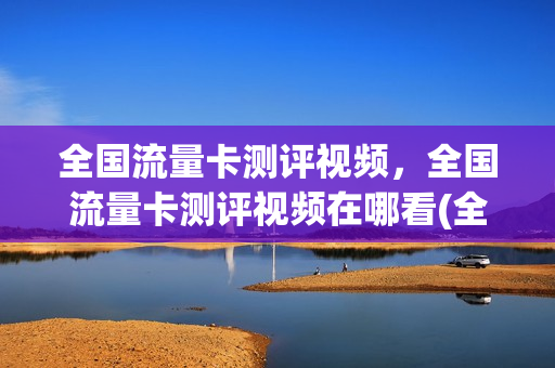 全国流量卡测评视频，全国流量卡测评视频在哪看(全国流量卡怎么样)