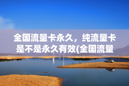全国流量卡永久，纯流量卡是不是永久有效(全国流量卡永久,纯流量卡是不是永久有效)