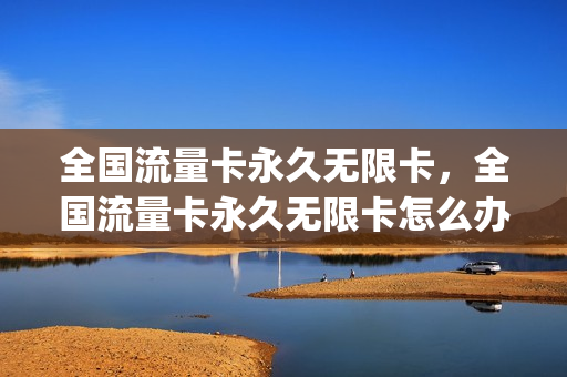 全国流量卡永久无限卡，全国流量卡永久无限卡怎么办(纯流量卡全国不限量)