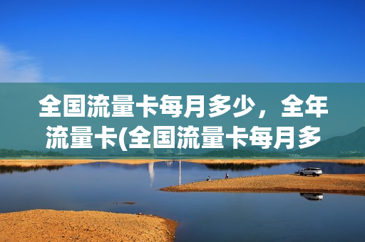 全国流量卡每月多少，全年流量卡(全国流量卡每月多少,全年流量卡多少钱)