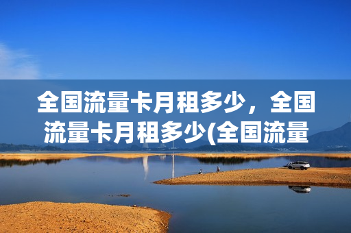 全国流量卡月租多少，全国流量卡月租多少(全国流量卡月租多少,全国流量卡月租多少钱)