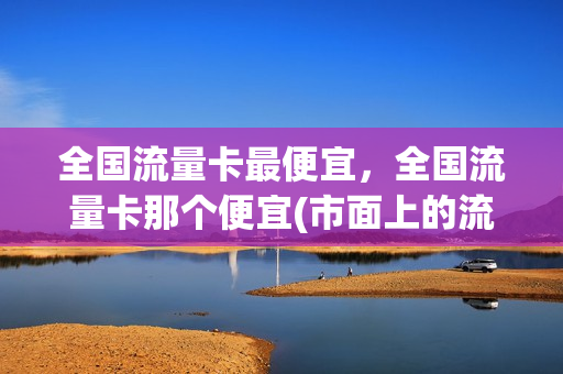 全国流量卡最便宜，全国流量卡那个便宜(市面上的流量卡哪一家划算)