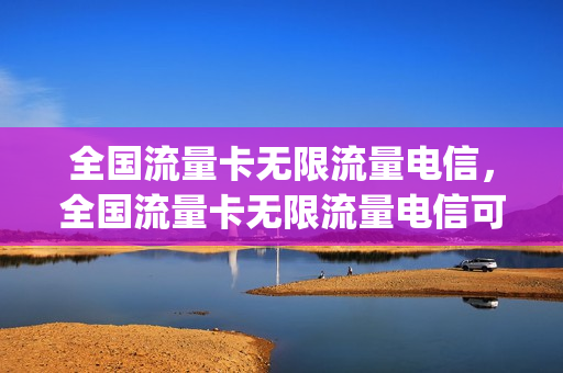 全国流量卡无限流量电信，全国流量卡无限流量电信可以用吗(全国无限流量上网卡电信)
