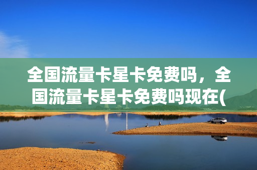 全国流量卡星卡免费吗，全国流量卡星卡免费吗现在(星卡流量是全国的吗)