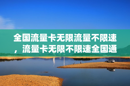 全国流量卡无限流量不限速，流量卡无限不限速全国通用哪个好(流量卡无限不限速全国通用在哪里买)