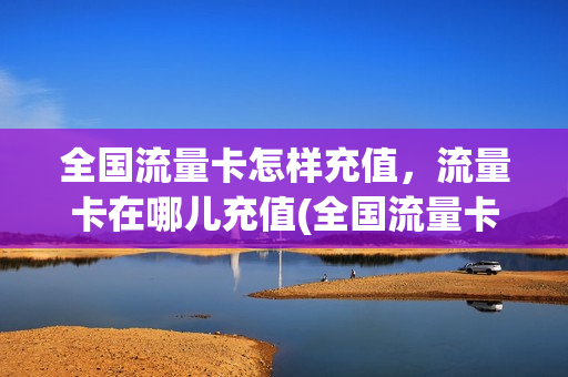 全国流量卡怎样充值，流量卡在哪儿充值(全国流量卡怎么样)