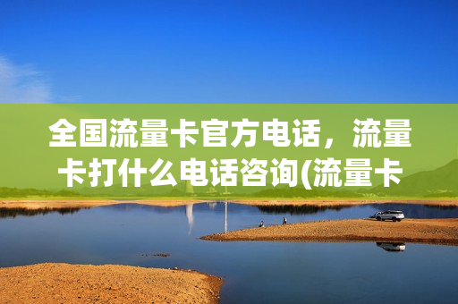 全国流量卡官方电话，流量卡打什么电话咨询(流量卡平台网站)