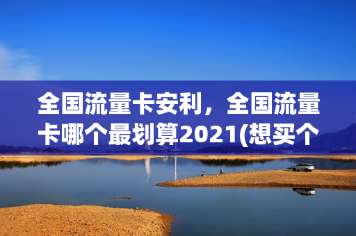 全国流量卡安利，全国流量卡哪个最划算2021(想买个流量卡,全国通用的,什么卡便宜)