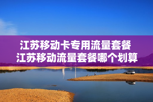 江苏移动卡专用流量套餐 江苏移动流量套餐哪个划算2020年