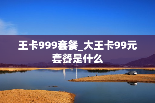 王卡999套餐_大王卡99元套餐是什么