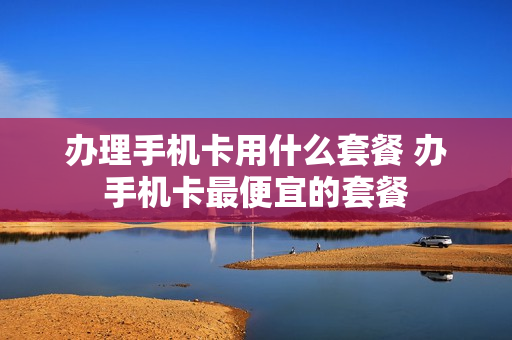 办理手机卡用什么套餐 办手机卡最便宜的套餐