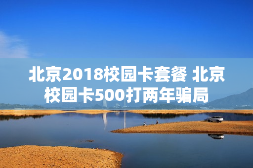 北京2018校园卡套餐 北京校园卡500打两年骗局
