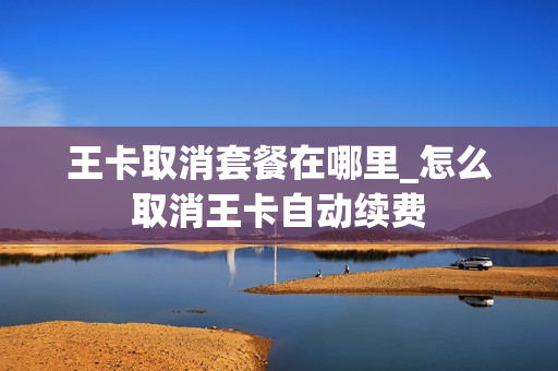 王卡取消套餐在哪里_怎么取消王卡自动续费
