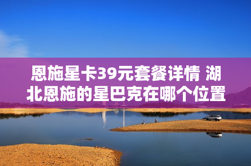 恩施星卡39元套餐详情 湖北恩施的星巴克在哪个位置