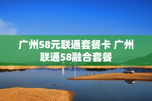 广州58元联通套餐卡 广州联通58融合套餐
