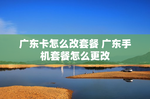 广东卡怎么改套餐 广东手机套餐怎么更改