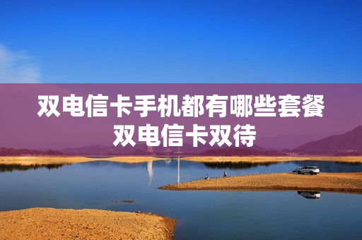双电信卡手机都有哪些套餐 双电信卡双待