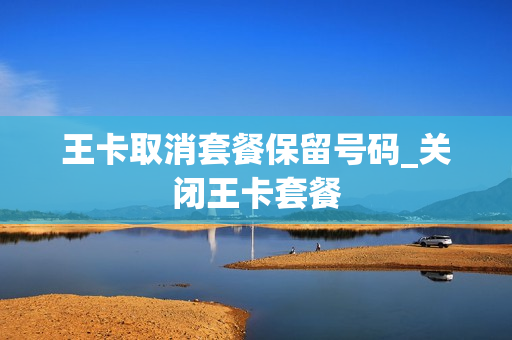 王卡取消套餐保留号码_关闭王卡套餐