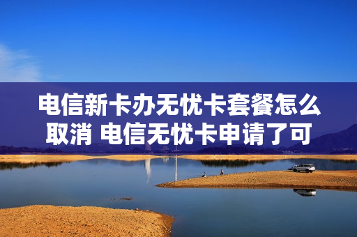 电信新卡办无忧卡套餐怎么取消 电信无忧卡申请了可以退吗