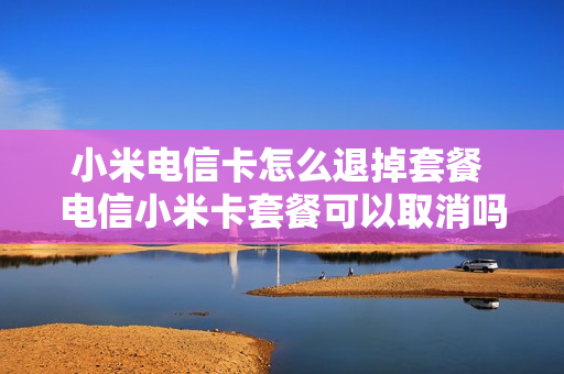 小米电信卡怎么退掉套餐 电信小米卡套餐可以取消吗