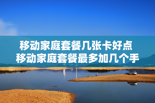 移动家庭套餐几张卡好点 移动家庭套餐最多加几个手机号