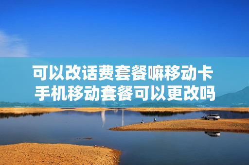可以改话费套餐嘛移动卡 手机移动套餐可以更改吗