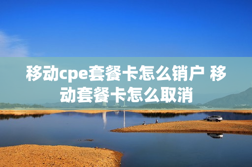 移动cpe套餐卡怎么销户 移动套餐卡怎么取消