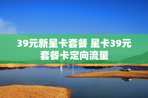 39元新星卡套餐 星卡39元套餐卡定向流量