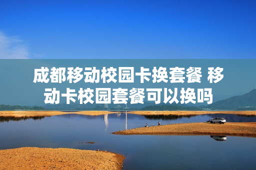 成都移动校园卡换套餐 移动卡校园套餐可以换吗