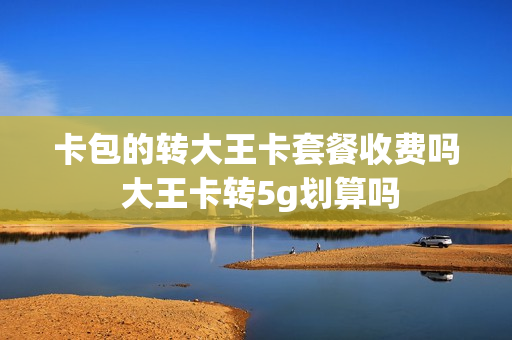 卡包的转大王卡套餐收费吗 大王卡转5g划算吗