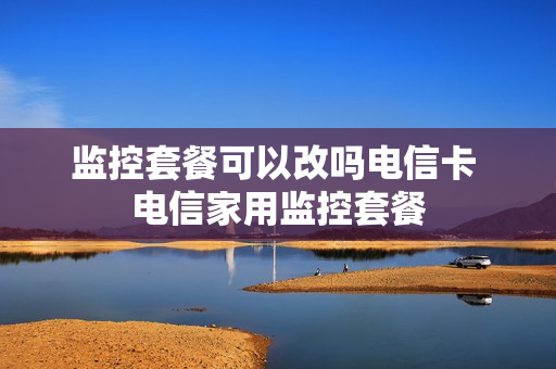 监控套餐可以改吗电信卡 电信家用监控套餐
