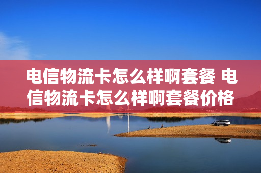 电信物流卡怎么样啊套餐 电信物流卡怎么样啊套餐价格