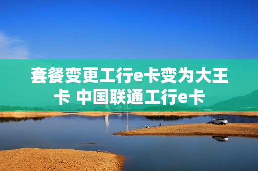 套餐变更工行e卡变为大王卡 中国联通工行e卡