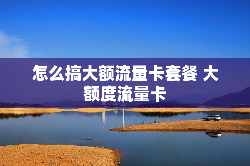 怎么搞大额流量卡套餐 大额度流量卡